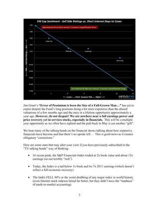 3
Jim Grant’s “Error of Pessimism is born the Size of a Full-Grown Man…” has yet to
expire despite the Fund’s long positions being a bit more expensive than the absurd
valuations of a few months ago and the once in a lifetime opportunity approximately a
year ago. However, do not despair! We are nowhere near a full earnings power and
price recovery yet in services stocks, especially in financials. This will be a multiple
year opportunity as we often have sighted and the pull-back in May is yet another “gift”.
We hear many of the talking heads on the financial shows talking about how expensive
financials have become and that there’s no upside left… This is good news as it creates
obligatory “corrections.”
Here are some stats that may alter your view if you have previously subscribed to the
“TV talking heads” way of thinking:
• At recent peak, the S&P Financials Index traded at 2x book value and about 12x
earnings (so not terribly “rich”)
• Today, the Index is a tad below 1x book and 6x-7x 2011 earnings (which doesn’t
reflect a full economic recovery)
• The Index FELL 84% or the worst drubbing of any major index in world history
(even Internet stock indexes faired far better, but they didn’t have the “madness”
of mark-to-market accounting)
 