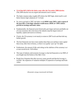 4
• 3/4 of that 84% fall in the Index came after the November 2008 election
(The 2008 election was an exigent and unusual event it seems)
• The Index remains today roughly 60% below the 2007 high, which itself is well
below historic high valuations of >3x book
• So, just to get back to 2007, the Index would RISE some 230%; and a repeat of
the post S&L Crisis high valuation would mean a RISE of >350% before
growth in earnings and book values
• Fundamentally, the financial sector historically gets larger and more profitable out
of every recession; this crisis leaves the industry atop the largest stores of
liquidity; capital and reserves in history
• Clearly, the US economy is not merely to return to 2007 levels and then halt any
further growth
• The best financials now have more market share than ever and have more capital
than at any other time in history, so there is no quality “give-up” for alpha
• Furthermore, the amount of idle cash sitting on the sidelines of the economy is at
or near record levels >$10 trillion
• This type of industry and economic leverage is what led financials to rise 900% if
you bought near the bottom of the S&L Crisis
• People have forgotten that after recovery comes growth and that the leverage is
twofold - the expansion of valuation multiples X expansion of earnings and book
values
(Remainder of page intentionally left blank)
 