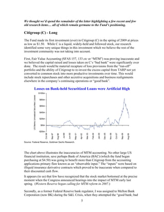 5
We thought we’d spend the remainder of the letter highlighting a few recent and few
old research items… all of which remain germane to the Fund’s positioning.
Citigroup (C) - Long
The Fund made its first investment (ever) in Citigroup (C) in the spring of 2009 at prices
as low as $1.50. While C is a liquid, widely-held and followed stock, our research
identified some very unique things in this investment which we believe the rest of the
investment community was not taking into account.
First, Fair Value Accounting (SFAS 157, 133 etc or “MTM”) was proving inaccurate and
we believed the capital raised and losses taken on C’s “bad bank” were significantly over
done. The result would be material recapture of loss provisions from the “run-off”
portfolio and the ability of Citigroup to re-invest the excess capital from TARP not yet
converted to common stock into more productive investments over time. This would
include stock repurchases and other accretive acquisitions and business realignments
elsewhere in the company’s continuing operations or “good bank”.
Losses on Bank-held Securitized Loans were Artificial High
-$20bn
$0bn
$20bn
$40bn
$60bn
$80bn
$100bn
Oct-96
Sep-97
Aug-98
Jul-99
Jun-00
May-01
Apr-02
Mar-03
Feb-04
Jan-05
Dec-05
Nov-06
Oct-07
Sep-08
Aug-09
USBanksUnrealizedSecuritiesLosses
Source: Federal Reserve, Goldman Sachs Research.
The chart above illustrates the inaccuracies of MTM accounting. No other large US
financial institution, save perhaps Bank of America (BAC) (which the fund began
purchasing at $4.50) was going to benefit more than Citigroup from the accounting
applications primary flaw known as an “observable input.” The “inputs” were based on
illiquid insurance derivative contracts which proved to be inaccurate when compared to
their discounted cash flow.
It appears (to us) that few have recognized that the stock market bottomed at the precise
moment when the Congress announced hearings into the impact of MTM early last
spring. (Western Reserve began calling for MTM reform in 2007.)
Secondly, as a former Federal Reserve bank regulator, I was assigned to Mellon Bank
Corporation (now BK) during the S&L Crisis, when they attempted the “good bank; bad
 