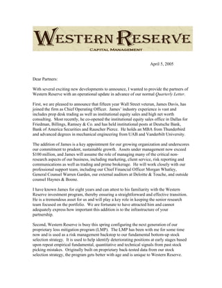April 5, 2005
Dear Partners:
With several exciting new developments to announce, I wanted to provide the partners of
Western Reserve with an operational update in advance of our normal Quarterly Letter.
First, we are pleased to announce that fifteen year Wall Street veteran, James Davis, has
joined the firm as Chief Operating Officer. James’ industry experience is vast and
includes prop desk trading as well as institutional equity sales and high net worth
consulting. Most recently, he co-opened the institutional equity sales office in Dallas for
Friedman, Billings, Ramsey & Co. and has held institutional posts at Deutsche Bank,
Bank of America Securities and Rauscher Pierce. He holds an MBA from Thunderbird
and advanced degrees in mechanical engineering from UAB and Vanderbilt University.
The addition of James is a key appointment for our growing organization and underscores
our commitment to prudent, sustainable growth. Assets under management now exceed
$100 million, and James will assume the role of managing many of the critical non-
research aspects of our business, including marketing, client service, risk reporting and
communications as well as trading and prime brokerage. He will work closely with our
professional support team, including our Chief Financial Officer Morgan Whatley,
General Counsel Warren Garden, our external auditors at Deloitte & Touche, and outside
counsel Haynes & Boone.
I have known James for eight years and can attest to his familiarity with the Western
Reserve investment program, thereby ensuring a straightforward and effective transition.
He is a tremendous asset for us and will play a key role in keeping the senior research
team focused on the portfolio. We are fortunate to have attracted him and cannot
adequately express how important this addition is to the infrastructure of your
partnership.
Second, Western Reserve is busy this spring configuring the next generation of our
proprietary loss mitigation program (LMP). The LMP has been with me for some time
now and is used as a risk management backstop to our fundamental bottom-up stock
selection strategy. It is used to help identify deteriorating positions at early stages based
upon repeat empirical fundamental, quantitative and technical signals from past stock
picking mistakes. Originally built on proprietary back-tested data from our stock
selection strategy, the program gets better with age and is unique to Western Reserve.
 