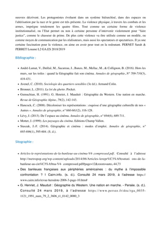 oeuvres décrivent. Les protagonistes évoluent dans un système hiérarchisé, dans des espaces ou
l'altérisation par la race et le genre est très présente. La violence physique, à travers les combats et les
armes, imprègne totalement les quatre ﬁlms. Tout comme un certaine forme de violence
institutionnalisé, ou l’Etat permet ou non à certaine personne d’intervenir violemment pour “faire
justice”, comme le chasseur de prime. De plus cette violence va être utilisée comme un modèle, ou
comme moyen de communication par les réalisateurs, mais aussi les spectateurs et spectatrices. Il ya une
certaine fascination pour la violence, on aime en avoir peur tout en la redoutant. PERNET Sarah &
PERRET Louane L2 GA.ES 2018/2019
Bibliographie :
• André-Lamat, V., Duféal, M., Sacareau, I., Banzo, M., Mellac, M., & Collignon, B. (2016). Hors les
murs, sur les toiles : quand la Géographie fait son cinéma. Annales de géographie, N° 709-710(3),
418-431.
• Avenel, C. (2010). Sociologie des quartiers sensibles (3e éd.). Armand Colin.
• Bronner, L. (2011). La loi du ghetto. Pocket.
• Gumuchian, H. (1991). G. Henriet, J. Mauduit : Géographie du Western. Une nation en marche.
Revue de Géographie Alpine, 79(2), 142-143.
• Hancock, C. (2008). Décoloniser les représentations : esquisse d’une géographie culturelle de nos «
Autres ». Annales de géographie, n° 660-661(2), 116-128.
• Lévy, J. (2013). De l’espace au cinéma. Annales de géographie, n° 694(6), 689-711.
• Mottet, J. (1999). Les paysages du cinéma. Editions Champ Vallon.
• Staszak, J.-F. (2014). Géographie et cinéma : modes d’emploi. Annales de géographie, n°
695-696(1), 595-604. (S. d.).
Sitographie :
• Articles-le-représntations-de-la-banlieue-au-cinéma-V4-.compressed.pdf. Consulté à l’adresse
http://metropop.org/wp-content/uploads/2014/06/Articles-lerepr%C3%A9esntati ons-de-la-
banlieue-au-cin%C3%A9ma-V4- .compressed.pdf#page=12&zoom=auto,-44,73
• Des banlieues françaises aux périphéries américaines : du mythe à l’impossible
confrontation ? | Cairn.info. (s. d.). Consulté 24 mars 2019, à l’adresse https://
www.cairn.info/revue-herodote-2006-3-page-10.htm#
• G. Henriet, J. Mauduit : Géographie du Western. Une nation en marche. - Persée. (s. d.).
Consulté 24 mars 2019, à l’adresse https://www.persee.fr/doc/rga_0035-
1121_1991_num_79_2_3606_t1_0142_0000_3
 