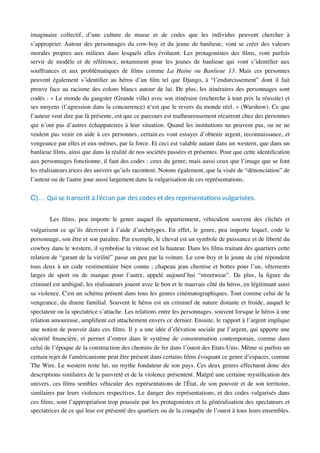 imaginaire collectif, d’une culture de masse et de codes que les individus peuvent chercher à
s’approprier. Autour des personnages du cow-boy et du jeune de banlieue, vont se créer des valeurs
morales propres aux milieux dans lesquels elles évoluent. Les protagonistes des ﬁlms, vont parfois
servir de modèle et de référence, notamment pour les jeunes de banlieue qui vont s’identiﬁer aux
souffrances et aux problématiques de ﬁlms comme La Haine ou Banlieue 13. Mais ces personnes
peuvent également s’identiﬁer au héros d’un ﬁlm tel que Django, à “l’endurcissement” dont il fait
preuve face au racisme des colons blancs autour de lui. De plus, les itinéraires des personnages sont
codés : « Le monde du gangster (Grande ville) avec son itinéraire (recherche à tout prix la réussite) et
ses moyens (l’agression dans la concurrence) n‘est que le revers du monde réel. » (Warshow). Ce que
l’auteur veut dire par là présente, est que ce parcours est malheureusement récurrent chez des personnes
qui n’ont pas d’autres échappatoires à leur situation. Quand les institutions ne peuvent pas, ou ne ne
veulent pas venir en aide à ces personnes, certain.es vont essayer d’obtenir argent, reconnaissance, et
vengeance par elles et eux-mêmes, par la force. Et ceci est valable autant dans un western, que dans un
banlieue ﬁlms, ainsi que dans la réalité de nos sociétés passées et présentes. Pour que cette identiﬁcation
aux personnages fonctionne, il faut des codes : ceux du genre, mais aussi ceux que l’image que se font
les réalisateurs.trices des univers qu’iels racontent. Notons également, que la visée de “dénonciation” de
l’auteur ou de l'autre joue aussi largement dans la vulgarisation de ces représentations.
C)… Qui se transcrit à l’écran par des codes et des représentaAons vulgarisées.
Les ﬁlms, peu importe le genre auquel ils appartiennent, véhiculent souvent des clichés et
vulgarisent ce qu’ils décrivent à l’aide d’archétypes. En effet, le genre, peu importe lequel, code le
personnage, son être et son paraître. Par exemple, le cheval est un symbole de puissance et de liberté du
cowboy dans le western, il symbolise la vitesse est la hauteur. Dans les ﬁlms traitant des quartiers cette
relation de “garant de la virilité” passe un peu par la voiture. Le cow-boy et le jeune de cité répondent
tous deux à un code vestimentaire bien connu ; chapeau jean chemise et bottes pour l’un, vêtements
larges de sport ou de marque pour l’autre, appelé aujourd’hui “streetwear”. De plus, la ﬁgure du
criminel est ambiguë, les réalisateurs jouent avec le bon et le mauvais côté du héros, en légitimant ainsi
sa violence. C'est un schéma présent dans tous les genres cinématographiques. Tout comme celui de la
vengeance, du drame familial. Souvent le héros est un criminel de nature distante et froide, auquel le
spectateur ou la spectatrice s’attache. Les relations entre les personnages, souvent lorsque le héros à une
relation amoureuse, ampliﬁent cet attachement envers ce dernier. Ensuite, le rapport à l’argent implique
une notion de pouvoir dans ces ﬁlms. Il y a une idée d’élévation sociale par l’argent, qui apporte une
sécurité ﬁnancière, et permet d’entrer dans le système de consommation contemporain, comme dans
celui de l’époque de la construction des chemins de fer dans l’ouest des Etats-Unis. Même si parfois un
certain rejet de l'américanisme peut être présent dans certains ﬁlms évoquant ce genre d’espaces, comme
The Wire. Le western reste lui, un mythe fondateur de son pays. Ces deux genres effectuent donc des
descriptions similaires de la pauvreté et de la violence présentent. Malgré une certaine mystiﬁcation des
univers, ces ﬁlms sembles véhiculer des représentations de l'État, de son pouvoir et de son territoire,
similaires par leurs violences respectives. Le danger des représentations, et des codes vulgarisés dans
ces ﬁlms, sont l’appropriation trop poussée par les protagonistes et la généralisation des spectateurs et
spectatrices de ce qui leur est présenté des quartiers ou de la conquête de l’ouest à tous leurs ensembles.
 