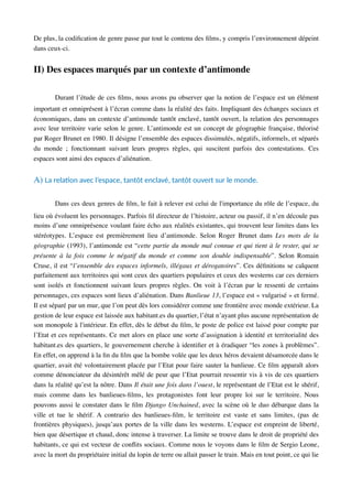 De plus, la codiﬁcation de genre passe par tout le contenu des ﬁlms, y compris l’environnement dépeint
dans ceux-ci.
II) Des espaces marqués par un contexte d’antimonde
Durant l’étude de ces ﬁlms, nous avons pu observer que la notion de l’espace est un élément
important et omniprésent à l’écran comme dans la réalité des faits. Impliquant des échanges sociaux et
économiques, dans un contexte d’antimonde tantôt enclavé, tantôt ouvert, la relation des personnages
avec leur territoire varie selon le genre. L’antimonde est un concept de géographie française, théorisé
par Roger Brunet en 1980. Il désigne l’ensemble des espaces dissimulés, négatifs, informels, et séparés
du monde ; fonctionnant suivant leurs propres règles, qui suscitent parfois des contestations. Ces
espaces sont ainsi des espaces d’aliénation.
A) La relaAon avec l’espace, tantôt enclavé, tantôt ouvert sur le monde.
Dans ces deux genres de ﬁlm, le fait à relever est celui de l'importance du rôle de l’espace, du
lieu où évoluent les personnages. Parfois ﬁl directeur de l’histoire, acteur ou passif, il n’en découle pas
moins d’une omniprésence voulant faire écho aux réalités existantes, qui trouvent leur limites dans les
stéréotypes. L’espace est premièrement lieu d’antimonde. Selon Roger Brunet dans Les mots de la
géographie (1993), l’antimonde est “cette partie du monde mal connue et qui tient à le rester, qui se
présente à la fois comme le négatif du monde et comme son double indispensable”. Selon Romain
Cruse, il est “l’ensemble des espaces informels, illégaux et dérogatoires”. Ces déﬁnitions se calquent
parfaitement aux territoires qui sont ceux des quartiers populaires et ceux des westerns car ces derniers
sont isolés et fonctionnent suivant leurs propres règles. On voit à l’écran par le ressenti de certains
personnages, ces espaces sont lieux d’aliénation. Dans Banlieue 13, l’espace est « vulgarisé » et fermé.
Il est séparé par un mur, que l’on peut dès lors considérer comme une frontière avec monde extérieur. La
gestion de leur espace est laissée aux habitant.es du quartier, l’état n’ayant plus aucune représentation de
son monopole à l'intérieur. En effet, dès le début du ﬁlm, le poste de police est laissé pour compte par
l’Etat et ces représentants. Ce met alors en place une sorte d’assignation à identité et territorialité des
habitant.es des quartiers, le gouvernement cherche à identiﬁer et à éradiquer “les zones à problèmes”.
En effet, on apprend à la ﬁn du ﬁlm que la bombe volée que les deux héros devaient désamorcée dans le
quartier, avait été volontairement placée par l’Etat pour faire sauter la banlieue. Ce ﬁlm apparaît alors
comme dénonciateur du désintérêt mêlé de peur que l’Etat pourrait ressentir vis à vis de ces quartiers
dans la réalité qu’est la nôtre. Dans Il était une fois dans l’ouest, le représentant de l’Etat est le shérif,
mais comme dans les banlieues-ﬁlms, les protagonistes font leur propre loi sur le territoire. Nous
pouvons aussi le constater dans le ﬁlm Django Unchained, avec la scène où le duo débarque dans la
ville et tue le shérif. A contrario des banlieues-ﬁlm, le territoire est vaste et sans limites, (pas de
frontières physiques), jusqu’aux portes de la ville dans les westerns. L’espace est empreint de liberté,
bien que désertique et chaud, donc intense à traverser. La limite se trouve dans le droit de propriété des
habitants, ce qui est vecteur de conﬂits sociaux. Comme nous le voyons dans le ﬁlm de Sergio Leone,
avec la mort du propriétaire initial du lopin de terre ou allait passer le train. Mais en tout point, ce qui lie
 