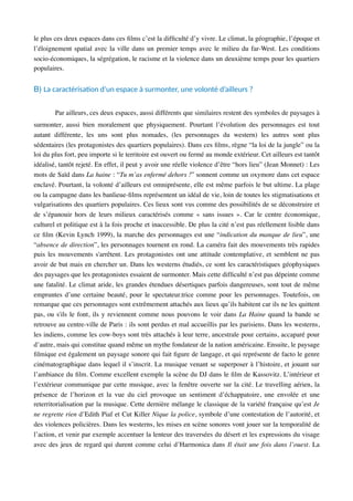 le plus ces deux espaces dans ces ﬁlms c’est la difﬁculté d’y vivre. Le climat, la géographie, l’époque et
l’éloignement spatial avec la ville dans un premier temps avec le milieu du far-West. Les conditions
socio-économiques, la ségrégation, le racisme et la violence dans un deuxième temps pour les quartiers
populaires.
B) La caractérisaAon d’un espace à surmonter, une volonté d’ailleurs ?
Par ailleurs, ces deux espaces, aussi différents que similaires restent des symboles de paysages à
surmonter, aussi bien moralement que physiquement. Pourtant l’évolution des personnages est tout
autant différente, les uns sont plus nomades, (les personnages du western) les autres sont plus
sédentaires (les protagonistes des quartiers populaires). Dans ces ﬁlms, règne “la loi de la jungle” ou la
loi du plus fort, peu importe si le territoire est ouvert ou fermé au monde extérieur. Cet ailleurs est tantôt
idéalisé, tantôt rejeté. En effet, il peut y avoir une réelle violence d’être “hors lieu” (Jean Monnet) : Les
mots de Saïd dans La haine : “Tu m’as enfermé dehors !” sonnent comme un oxymore dans cet espace
enclavé. Pourtant, la volonté d’ailleurs est omniprésente, elle est même parfois le but ultime. La plage
ou la campagne dans les banlieue-ﬁlms représentent un idéal de vie, loin de toutes les stigmatisations et
vulgarisations des quartiers populaires. Ces lieux sont vus comme des possibilités de se déconstruire et
de s’épanouir hors de leurs milieux caractérisés comme « sans issues ». Car le centre économique,
culturel et politique est à la fois proche et inaccessible. De plus la cité n’est pas réellement lisible dans
ce ﬁlm (Kevin Lynch 1999), la marche des personnages est une “indication du manque de lieu”, une
“absence de direction”, les personnages tournent en rond. La caméra fait des mouvements très rapides
puis les mouvements s'arrêtent. Les protagonistes ont une attitude contemplative, et semblent ne pas
avoir de but mais en chercher un. Dans les westerns étudiés, ce sont les caractéristiques géophysiques
des paysages que les protagonistes essaient de surmonter. Mais cette difﬁculté n’est pas dépeinte comme
une fatalité. Le climat aride, les grandes étendues désertiques parfois dangereuses, sont tout de même
empruntes d’une certaine beauté, pour le spectateur.trice comme pour les personnages. Toutefois, on
remarque que ces personnages sont extrêmement attachés aux lieux qu’ils habitent car ils ne les quittent
pas, ou s'ils le font, ils y reviennent comme nous pouvons le voir dans La Haine quand la bande se
retrouve au centre-ville de Paris : ils sont perdus et mal accueillis par les parisiens. Dans les westerns,
les indiens, comme les cow-boys sont très attachés à leur terre, ancestrale pour certains, accaparé pour
d’autre, mais qui constitue quand même un mythe fondateur de la nation américaine. Ensuite, le paysage
ﬁlmique est également un paysage sonore qui fait ﬁgure de langage, et qui représente de facto le genre
cinématographique dans lequel il s’inscrit. La musique venant se superposer à l’histoire, et jouant sur
l’ambiance du ﬁlm. Comme excellent exemple la scène du DJ dans le ﬁlm de Kassovitz. L’intérieur et
l’extérieur communique par cette musique, avec la fenêtre ouverte sur la cité. Le travelling aérien, la
présence de l’horizon et la vue du ciel provoque un sentiment d’échappatoire, une envolée et une
reterritorialisation par la musique. Cette dernière mélange le classique de la variété française qu’est Je
ne regrette rien d’Edith Piaf et Cut Killer Nique la police, symbole d’une contestation de l’autorité, et
des violences policières. Dans les westerns, les mises en scène sonores vont jouer sur la temporalité de
l’action, et venir par exemple accentuer la lenteur des traversées du désert et les expressions du visage
avec des jeux de regard qui durent comme celui d’Harmonica dans Il était une fois dans l’ouest. La
 