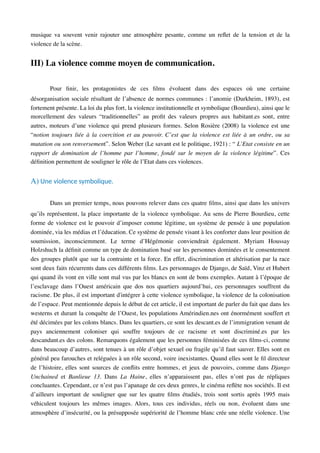musique va souvent venir rajouter une atmosphère pesante, comme un reﬂet de la tension et de la
violence de la scène.
III) La violence comme moyen de communication.
Pour ﬁnir, les protagonistes de ces ﬁlms évoluent dans des espaces où une certaine
désorganisation sociale résultant de l’absence de normes communes : l’anomie (Durkheim, 1893), est
fortement présente. La loi du plus fort, la violence institutionnelle et symbolique (Bourdieu), ainsi que le
morcellement des valeurs “traditionnelles” au proﬁt des valeurs propres aux habitant.es sont, entre
autres, moteurs d’une violence qui prend plusieurs formes. Selon Rosière (2008) la violence est une
“notion toujours liée à la coercition et au pouvoir. C’est que la violence est liée à un ordre, ou sa
mutation ou son renversement”. Selon Weber (Le savant est le politique, 1921) : “ L’Etat consiste en un
rapport de domination de l’homme par l’homme, fondé sur le moyen de la violence légitime”. Ces
déﬁnition permettent de souligner le rôle de l’Etat dans ces violences.
A) Une violence symbolique.
Dans un premier temps, nous pouvons relever dans ces quatre ﬁlms, ainsi que dans les univers
qu’ils représentent, la place importante de la violence symbolique. Au sens de Pierre Bourdieu, cette
forme de violence est le pouvoir d’imposer comme légitime, un système de pensée à une population
dominée, via les médias et l’éducation. Ce système de pensée visant à les conforter dans leur position de
soumission, inconsciemment. Le terme d’Hégémonie conviendrait également. Myriam Houssay
Holzshuch la déﬁnit comme un type de domination basé sur les personnes dominées et le consentement
des groupes plutôt que sur la contrainte et la force. En effet, discrimination et altérisation par la race
sont deux faits récurrents dans ces différents ﬁlms. Les personnages de Django, de Saïd, Vinz et Hubert
qui quand ils vont en ville sont mal vus par les blancs en sont de bons exemples. Autant à l’époque de
l’esclavage dans l’Ouest américain que dos nos quartiers aujourd’hui, ces personnages souffrent du
racisme. De plus, il est important d'intégrer à cette violence symbolique, la violence de la colonisation
de l’espace. Peut mentionnée depuis le début de cet article, il est important de parler du fait que dans les
westerns et durant la conquête de l’Ouest, les populations Amérindien.nes ont énormément souffert et
été décimées par les colons blancs. Dans les quartiers, ce sont les descant.es de l’immigration venant de
pays anciennement coloniser qui souffre toujours de ce racisme et sont discriminé.es par les
descandant.es des colons. Remarquons également que les personnes féminisées de ces ﬁlms-ci, comme
dans beaucoup d’autres, sont tenues à un rôle d’objet sexuel ou fragile qu’il faut sauver. Elles sont en
général peu farouches et reléguées à un rôle second, voire inexistantes. Quand elles sont le ﬁl directeur
de l’histoire, elles sont sources de conﬂits entre hommes, et jeux de pouvoirs, comme dans Django
Unchained et Banlieue 13. Dans La Haine, elles n’apparaissent pas, elles n’ont pas de répliques
concluantes. Cependant, ce n’est pas l’apanage de ces deux genres, le cinéma reﬂète nos sociétés. Il est
d’ailleurs important de souligner que sur les quatre ﬁlms étudiés, trois sont sortis après 1995 mais
véhiculent toujours les mêmes images. Alors, tous ces individus, réels ou non, évoluent dans une
atmosphère d’insécurité, ou la présupposée supériorité de l’homme blanc crée une réelle violence. Une
 