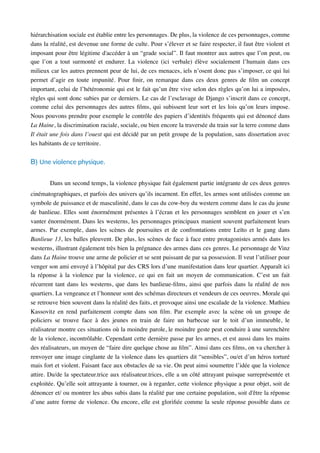 hiérarchisation sociale est établie entre les personnages. De plus, la violence de ces personnages, comme
dans la réalité, est devenue une forme de culte. Pour s’élever et se faire respecter, il faut être violent et
imposant pour être légitime d'accéder à un “grade social”. Il faut montrer aux autres que l’on peut, ou
que l’on a tout surmonté et endurer. La violence (ici verbale) élève socialement l’humain dans ces
milieux car les autres prennent peur de lui, de ces menaces, iels n’osent donc pas s’imposer, ce qui lui
permet d’agir en toute impunité. Pour ﬁnir, on remarque dans ces deux genres de ﬁlm un concept
important, celui de l’hétéronomie qui est le fait qu’un être vive selon des règles qu’on lui a imposées,
règles qui sont donc subies par ce derniers. Le cas de l’esclavage de Django s’inscrit dans ce concept,
comme celui des personnages des autres ﬁlms, qui subissent leur sort et les lois qu’on leurs impose.
Nous pouvons prendre pour exemple le contrôle des papiers d’identités fréquents qui est dénoncé dans
La Haine, la discrimination raciale, sociale, ou bien encore la traversée du train sur la terre comme dans
Il était une fois dans l’ouest qui est décidé par un petit groupe de la population, sans dissertation avec
les habitants de ce territoire.
B) Une violence physique.
Dans un second temps, la violence physique fait également partie intégrante de ces deux genres
cinématographiques, et parfois des univers qu’ils incarnent. En effet, les armes sont utilisées comme un
symbole de puissance et de masculinité, dans le cas du cow-boy du western comme dans le cas du jeune
de banlieue. Elles sont énormément présentes à l’écran et les personnages semblent en jouer et s’en
vanter énormément. Dans les westerns, les personnages principaux manient souvent parfaitement leurs
armes. Par exemple, dans les scènes de poursuites et de confrontations entre Leïto et le gang dans
Banlieue 13, les balles pleuvent. De plus, les scènes de face à face entre protagonistes armés dans les
westerns, illustrant également très bien la prégnance des armes dans ces genres. Le personnage de Vinz
dans La Haine trouve une arme de policier et se sent puissant de par sa possession. Il veut l’utiliser pour
venger son ami envoyé à l’hôpital par des CRS lors d’une manifestation dans leur quartier. Apparaît ici
la réponse à la violence par la violence, ce qui en fait un moyen de communication. C’est un fait
récurrent tant dans les westerns, que dans les banlieue-ﬁlms, ainsi que parfois dans la réalité de nos
quartiers. La vengeance et l’honneur sont des schémas directeurs et vendeurs de ces oeuvres. Morale qui
se retrouve bien souvent dans la réalité des faits, et provoque ainsi une escalade de la violence. Mathieu
Kassovitz en rend parfaitement compte dans son ﬁlm. Par exemple avec la scène où un groupe de
policiers se trouve face à des jeunes en train de faire un barbecue sur le toit d’un immeuble, le
réalisateur montre ces situations où la moindre parole, le moindre geste peut conduire à une surenchère
de la violence, incontrôlable. Cependant cette dernière passe par les armes, et est aussi dans les mains
des réalisateurs, un moyen de “faire dire quelque chose au ﬁlm”. Ainsi dans ces ﬁlms, on va chercher à
renvoyer une image cinglante de la violence dans les quartiers dit “sensibles”, ou/et d’un héros torturé
mais fort et violent. Faisant face aux obstacles de sa vie. On peut ainsi soumettre l’idée que la violence
attire. Du/de la spectateur.trice aux réalisateur.trices, elle a un côté attrayant puisque surreprésentée et
exploitée. Qu’elle soit attrayante à tourner, ou à regarder, cette violence physique a pour objet, soit de
dénoncer et/ ou montrer les abus subis dans la réalité par une certaine population, soit d'être la réponse
d’une autre forme de violence. Ou encore, elle est gloriﬁée comme la seule réponse possible dans ce
 