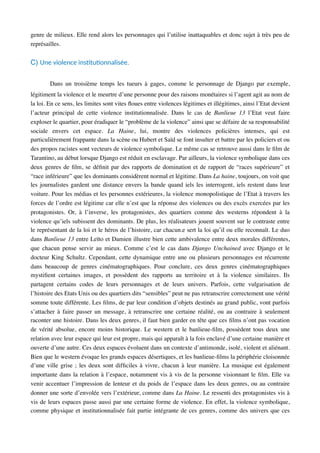 genre de milieux. Elle rend alors les personnages qui l’utilise inattaquables et donc sujet à très peu de
représailles.
C) Une violence insAtuAonnalisée.
Dans un troisième temps les tueurs à gages, comme le personnage de Django par exemple,
légitiment la violence et le meurtre d’une personne pour des raisons monétaires si l’agent agit au nom de
la loi. En ce sens, les limites sont vites ﬂoues entre violences légitimes et illégitimes, ainsi l’Etat devient
l’acteur principal de cette violence institutionnalisée. Dans le cas de Banlieue 13 l’Etat veut faire
exploser le quartier, pour éradiquer le “problème de la violence” ainsi que se défaire de sa responsabilité
sociale envers cet espace. La Haine, lui, montre des violences policières intenses, qui est
particulièrement frappante dans la scène ou Hubert et Saïd se font insulter et battre par les policiers et ou
des propos racistes sont vecteurs de violence symbolique. Le même cas se retrouve aussi dans le ﬁlm de
Tarantino, au début lorsque Django est réduit en esclavage. Par ailleurs, la violence symbolique dans ces
deux genres de ﬁlm, se déﬁnit par des rapports de domination et de rapport de “races supérieure” et
“race inférieure” que les dominants considèrent normal et légitime. Dans La haine, toujours, on voit que
les journalistes gardent une distance envers la bande quand iels les interrogent, iels restent dans leur
voiture. Pour les médias et les personnes extérieures, la violence monopolistique de l’Etat à travers les
forces de l’ordre est légitime car elle n’est que la réponse des violences ou des excès exercées par les
protagonistes. Or, à l’inverse, les protagonistes, des quartiers comme des westerns répondent à la
violence qu’iels subissent des dominants. De plus, les réalisateurs jouent souvent sur le contraste entre
le représentant de la loi et le héros de l’histoire, car chacun.e sert la loi qu’il ou elle reconnaît. Le duo
dans Banlieue 13 entre Leïto et Damien illustre bien cette ambivalence entre deux morales différentes,
que chacun pense servir au mieux. Comme c’est le cas dans Django Unchained avec Django et le
docteur King Schultz. Cependant, cette dynamique entre une ou plusieurs personnages est récurrente
dans beaucoup de genres cinématographiques. Pour conclure, ces deux genres cinématographiques
mystiﬁent certaines images, et possèdent des rapports au territoire et à la violence similaires. Ils
partagent certains codes de leurs personnages et de leurs univers. Parfois, cette vulgarisation de
l’histoire des Etats Unis ou des quartiers dits “sensibles” peut ne pas retranscrire correctement une vérité
somme toute différente. Les ﬁlms, de par leur condition d’objets destinés au grand public, vont parfois
s’attacher à faire passer un message, à retranscrire une certaine réalité, ou au contraire à seulement
raconter une histoire. Dans les deux genres, il faut bien garder en tête que ces ﬁlms n’ont pas vocation
de vérité absolue, encore moins historique. Le western et le banlieue-ﬁlm, possèdent tous deux une
relation avec leur espace qui leur est propre, mais qui apparaît à la fois enclavé d’une certaine manière et
ouverte d’une autre. Ces deux espaces évoluent dans un contexte d’antimonde, isolé, violent et aliénant.
Bien que le western évoque les grands espaces désertiques, et les banlieue-ﬁlms la périphérie cloisonnée
d’une ville grise ; les deux sont difﬁciles à vivre, chacun à leur manière. La musique est également
importante dans la relation à l’espace, notamment vis à vis de la personne visionnant le ﬁlm. Elle va
venir accentuer l’impression de lenteur et du poids de l’espace dans les deux genres, ou au contraire
donner une sorte d’envolée vers l’extérieur, comme dans La Haine. Le ressenti des protagonistes vis à
vis de leurs espaces passe aussi par une certaine forme de violence. En effet, la violence symbolique,
comme physique et institutionnalisée fait partie intégrante de ces genres, comme des univers que ces
 