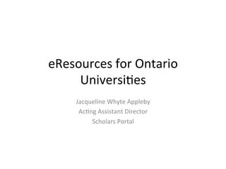 eResources for Ontario
Universities
Jacqueline Whyte Appleby
Acting Assistant Director
Scholars Portal
 