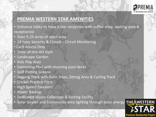 • Entrance lobby to have 5 star reception with coffee shop, waiting area &
receptionist
• Over 5.25 acres of open area
• 24 hour Security & Closed – Circuit Monitoring
• Card Access Only
• State-of-the-Art Gym
• Landscape Garden
• Kids Play Area
• Swimming Pool with stunning pool decks
• Golf Putting Greens
• Jogging Track with Palm Trees, Sitting Area & Cycling Track.
• Cricket Practice Pitch
• High Speed Elevators
• Power Backup
• Dedicated Waste Collection & Sorting Facility
• Solar Geyser and Community area lighting through solar energy
PREMIA WESTERN STAR AMENITIES
 