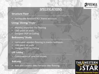 SPECIFICATIONS
Structure Floor
• Earthquake Resistant RCC frame structure.
Living/ Dining/ Foyer
• Marble/ Imported Tile Flooring
• OBD paint on walls
• Designer POP on Ceiling
Bedrooms/ Study
• Laminated wooden flooring in master bedroom.
• OBD paint on walls
• Designer POP on Ceiling
Lift Lobby
Balcony
• Anti skid Ceramic tiles/Terrazzo tiles flooring.
• Combination of selected stones
 