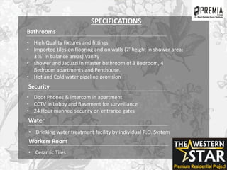 Bathrooms
• High Quality fixtures and fittings
• Imported tiles on flooring and on walls (7' height in shower area;
3 ½' in balance areas) Vanity
• shower and Jacuzzi in master bathroom of 3 Bedroom, 4
Bedroom apartments and Penthouse.
• Hot and Cold water pipeline provision
Security
• Door Phones & Intercom in apartment
• CCTV in Lobby and Basement for surveillance
• 24 Hour manned security on entrance gates
Water
• Drinking water treatment facility by individual R.O. System
Workers Room
• Ceramic Tiles
SPECIFICATIONS
 