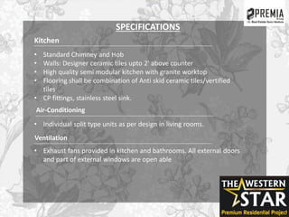 Kitchen
• Standard Chimney and Hob
• Walls: Designer ceramic tiles upto 2' above counter
• High quality semi modular kitchen with granite worktop
• Flooring shall be combination of Anti skid ceramic tiles/vertified
tiles
• CP fittings, stainless steel sink.
Air-Conditioning
• Individual split type units as per design in living rooms.
Ventilation
• Exhaust fans provided in kitchen and bathrooms. All external doors
and part of external windows are open able
SPECIFICATIONS
 