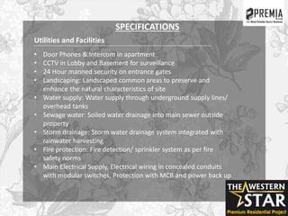 Utilities and Facilities
• Door Phones & Intercom in apartment
• CCTV in Lobby and Basement for surveillance
• 24 Hour manned security on entrance gates
• Landscaping: Landscaped common areas to preserve and
enhance the natural characteristics of site
• Water supply: Water supply through underground supply lines/
overhead tanks
• Sewage water: Soiled water drainage into main sewer outside
property
• Storm drainage: Storm water drainage system integrated with
rainwater harvesting
• Fire protection: Fire detection/ sprinkler system as per fire
safety norms
• Main Electrical Supply, Electrical wiring in concealed conduits
with modular switches, Protection with MCB and power back up
SPECIFICATIONS
 