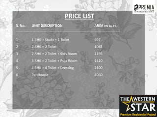 PRICE LIST
S. No. UNIT DESCRIPTION AREA (IN Sq. Ft.)
1 1 BHK + Study + 1 Toilet 697
2 2 BHK + 2 Toilet 1065
3 2 BHK + 2 Toilet + Kids Room 1195
4 3 BHK + 2 Toilet + Puja Room 1420
5 4 BHK + 4 Toilet + Dressing 2100
6 Penthouse 4060
 