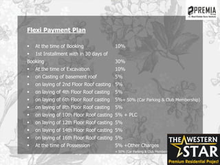 Flexi Payment Plan
 At the time of Booking 10%
 1st Installment with in 30 days of
Booking 30%
 At the time of Excavation 10%
 on Casting of basement roof 5%
 on laying of 2nd Floor Roof casting 5%
 on laying of 4th Floor Roof casting 5%
 on laying of 6th Floor Roof casting 5%+ 50% (Car Parking & Club Membership)
 on laying of 8th Floor Roof casting 5%
 on laying of 10th Floor Roof casting 5% + PLC
 on laying of 12th Floor Roof casting 5%
 on laying of 14th Floor Roof casting 5%
 on laying of 16th Floor Roof casting 5%
 At the time of Possession 5% +Other Charges
+ 50% (Car Parking & Club Membership)
 