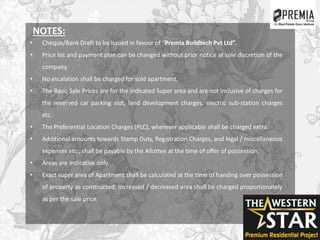 NOTES:
• Cheque/Bank Draft to be issued in favour of “Premia Buildtech Pvt Ltd”.
• Price list and payment plan can be changed without prior notice at sole discretion of the
company.
• No escalation shall be charged for sold apartment.
• The Basic Sale Prices are for the indicated Super area and are not inclusive of charges for
the reserved car parking slot, land development charges, electric sub-station charges
etc.
• The Preferential Location Charges (PLC), wherever applicable shall be charged extra.
• Additional amounts towards Stamp Duty, Registration Charges, and legal / miscellaneous
expenses etc., shall be payable by the Allottee at the time of offer of possession.
• Areas are indicative only.
• Exact super area of Apartment shall be calculated at the time of handing over possession
of property as constructed. Increased / decreased area shall be charged proportionately
as per the sale price.
 