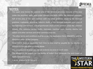 NOTES:
• The super area means the covered area of the demised premises inclusive of the area
under the periphery walls, area under columns and walls within the demised premises,
half of the area of the wall common with the other premises adjoining the demised
premises, cupboards, plumbing / electric shafts of the demised premises, total area of
the balconies and terraces, and proportionate share of the common areas like common
lobbies, lifts, common service shafts, staircases, machine room, mumty, electric sub
station and other services and other common areas etc.
• The other terms and conditions shall be as per the Application Form, BBA/MOU and the
Allotment Letter of the Company.
• Government Taxes as applicable from time to time shall be payable by the allottee in
addition to the sale price as stated above.
• The company and its associates do not endorse any kind of credit notes.
• The allottee in the project can use facility of India's First Corporate City and Crown of
Noida Complementary.
• 1 sq.mt. is equal to 10.764 sq.ft.
 