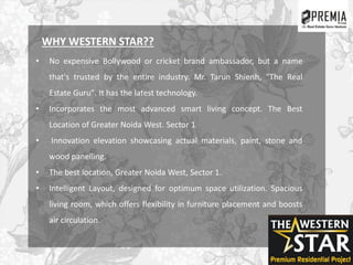 WHY WESTERN STAR??
• No expensive Bollywood or cricket brand ambassador, but a name
that's trusted by the entire industry. Mr. Tarun Shienh, "The Real
Estate Guru". It has the latest technology.
• Incorporates the most advanced smart living concept. The Best
Location of Greater Noida West. Sector 1
• Innovation elevation showcasing actual materials, paint, stone and
wood panelling.
• The best location, Greater Noida West, Sector 1.
• Intelligent Layout, designed for optimum space utilization. Spacious
living room, which offers flexibility in furniture placement and boosts
air circulation.
 