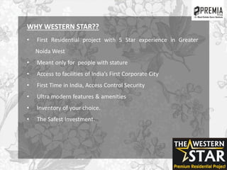 WHY WESTERN STAR??
• First Residential project with 5 Star experience in Greater
Noida West
• Meant only for people with stature
• Access to facilities of India’s First Corporate City
• First Time in India, Access Control Security
• Ultra modern features & amenities
• Inventory of your choice.
• The Safest Investment.
 
