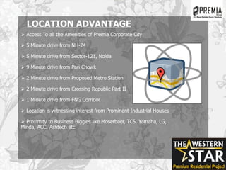 LOCATION ADVANTAGE
 Access To all the Amenities of Premia Corporate City
 5 Minute drive from NH-24
 5 Minute drive from Sector-121, Noida
 9 Minute drive from Pari Chowk
 2 Minute drive from Proposed Metro Station
 2 Minute drive from Crossing Republic Part II
 1 Minute drive from FNG Corridor
 Location is witnessing interest from Prominent Industrial Houses
 Proximity to Business Biggies like Moserbaer, TCS, Yamaha, LG,
Minda, ACC, Ashtech etc
 