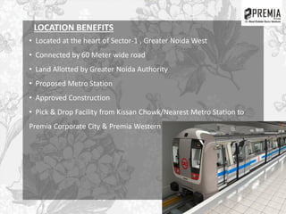 LOCATION BENEFITS
• Located at the heart of Sector-1 , Greater Noida West
• Connected by 60 Meter wide road
• Land Allotted by Greater Noida Authority
• Proposed Metro Station
• Approved Construction
• Pick & Drop Facility from Kissan Chowk/Nearest Metro Station to
Premia Corporate City & Premia Western Star.
 