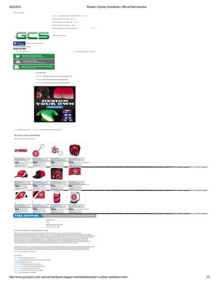 8/24/2016 Western Sydney Wanderers Official Merchandise
http://www.gcssports.com.au/merchandise/a­league­mechandise/western­sydney­wanderers.html 1/2
Welcome to GCS Sports
AUD
 My Account (Http://Www.Gcssports.Com.Au/Customer/Account)    Wishlist
(Http://Www.Gcssports.Com.Au/Wishlist)    My Cart
(Http://Www.Gcssports.Com.Au/Checkout/Cart)    Checkout
(Http://Www.Gcssports.Com.Au/Checkout)    Log In
(Http://Www.Gcssports.Com.Au/Customer/Account/Login/)
OUR CATEGORIES
/Home (http://www.gcssports.com.au/) /MERCHANDISE (http://www.gcssports.com.au/merchandise.html)
WESTERN SYDNEY WANDERERS
Western Sydney Wanderers Official Merchandise
Follow Us On
(https://www.facebook.com/GCallsports) 
     
SPORTING EQUIPMENT AND TEAM WEAR SPORTS STORE
GCS Sports is one of Australia's leading sporting goods store suppliers of team wear (http://www.gcssports.com.au/team­wear.html) and sporting equipment
(http://www.gcssports.com.au/sporting­equipment.html). Established for over ten years, our family­run business supplies sporting equipment (http://www.gcssports.com.au/sporting­
equipment.html) and team wear (http://www.gcssports.com.au/team­wear.html) for clubs, schools and private customers. We are proud to be the owner and manufacture of the brand "GCS"
and also the "Soccer Shop". We are the official distributors in Australia and New Zealand for KWD Sports and SoccerStraz. We also stock and support products from Reliance, FBT. Our
online selection offers items of the very highest quality at prices which you can afford. Our extensive range of sporting equipment and merchandise which includes Athletics
(http://http://www.gcssports.com.au/sporting­equipment/athletics.html) , Soccer (http://http://www.gcssports.com.au/sporting­equipment/soccer.html), Netball, Coaching Gear
(http://http://www.gcssports.com.au/sporting­equipment/training­equipment.html), English Premier League Products (http://http://http://www.gcssports.com.au/merchandise/soccer­
merchandise­english­premier­league­others.html), KWD Sports Wear (http://http://http://www.gcssports.com.au/team­wear.htmll), KWD Soccer Balls
(http://http://http://www.gcssports.com.au/sporting­equipment/soccer/balls.html), SoccerStarz (http://http://www.gcssports.com.au/merchandise/soccerstarz­football­figures.html), UCS Track
and Field Equipment (http://http://www.gcssports.com.au/sporting­equipment/athletics.html), Training Equipment (http://http://www.gcssports.com.au/sporting­equipment/training­
equipment.html) and Volleyball (http://http://www.gcssports.com.au/sporting­equipment/volleyball.html). From uniforms to balls, goals, to javelins, you can rely on GCS Sports.
Read More (http://www.gcssports.com.au/about­us)
GCS SPORTS
About us (http://www.gcssports.com.au/about­us)
Privacy Policy (http://www.gcssports.com.au/privacy­policy­cookie­restriction­mode)
FAQs (http://www.gcssports.com.au/faq)
Freight Charges (http://www.gcssports.com.au/freight­charges )
International Orders (http://www.gcssports.com.au/international­orders )
Returns Policy (http://www.gcssports.com.au/returns­policy)
Terms & Conditions (http://www.gcssports.com.au/terms­conditions )
Contact Us (http://www.gcssports.com.au/contacts)
 (http://www.gcssports.com.au/)
 (https://www.facebook.com/GCallsports/)
0428 554 009
we're here to help! Give us a call
Check out (http://www.gcssports.com.au/checkout/)Items in cart: 0 | Total: $0.00
EQUIPMENT (Http://Www.Gcssports.Com.Au/Sporting­Equipment.Html)
TEAM WEAR (Http://Www.Gcssports.Com.Au/Team­Wear.Html)
MERCHANDISE (Http://Www.Gcssports.Com.Au/Merchandise.Html)
WESTERN SYDNEY
WANDERERS BUMPER
STICKER
(http://www.gcssports.com.au/merchandise/a-
league-mechandise/western-
sydney-wanderers/liverpool-
baseball-cap-red.html)
$5.30
Add to Cart
(http://www.gcssports.com.au/checkout/cart/add/uenc/aHR0cDovL3d3dy5nY3NzcG9ydHMuY29tLmF1L21lcmNoYW5kaXNlL2EtbGVhZ3VlLW1lY2hhbmRpc2Uvd2VzdGVybi1zeWRuZXktd2FuZGVyZXJzLmh0bWw,/product/2647/form_key/ehRztzVCspfgq8bF/)
WESTERN SYDNEY
WANDERERS KEYRING
(http://www.gcssports.com.au/merchandise/a-
league-mechandise/western-
sydney-wanderers/liverpool-
baseball-cap-red-2790.html)
$11.00
Add to Cart
(http://www.gcssports.com.au/checkout/cart/add/uenc/aHR0cDovL3d3dy5nY3NzcG9ydHMuY29tLmF1L21lcmNoYW5kaXNlL2EtbGVhZ3VlLW1lY2hhbmRpc2Uvd2VzdGVybi1zeWRuZXktd2FuZGVyZXJzLmh0bWw,/product/2790/form_key/ehRztzVCspfgq8bF/)
WESTERN SYDNEY
WANDERERS BALL KEYRING
(http://www.gcssports.com.au/merchandise/a-
league-mechandise/western-
sydney-wanderers/liverpool-
baseball-cap-red-2780.html)
$8.50
Add to Cart
(http://www.gcssports.com.au/checkout/cart/add/uenc/aHR0cDovL3d3dy5nY3NzcG9ydHMuY29tLmF1L21lcmNoYW5kaXNlL2EtbGVhZ3VlLW1lY2hhbmRpc2Uvd2VzdGVybi1zeWRuZXktd2FuZGVyZXJzLmh0bWw,/product/2780/form_key/ehRztzVCspfgq8bF/)
WESTERN SYDNEY
WANDERERS DREADLOCK
FUN HAT
(http://www.gcssports.com.au/merchandise/a-
league-mechandise/western-
sydney-wanderers/liverpool-
baseball-cap-red-2770.html)
$20.00
Add to Cart
(http://www.gcssports.com.au/checkout/cart/add/uenc/aHR0cDovL3d3dy5nY3NzcG9ydHMuY29tLmF1L21lcmNoYW5kaXNlL2EtbGVhZ3VlLW1lY2hhbmRpc2Uvd2VzdGVybi1zeWRuZXktd2FuZGVyZXJzLmh0bWw,/product/2770/form_key/ehRztzVCspfgq8bF/)
WESTERN SYDNEY
WANDERERS CAP
(http://www.gcssports.com.au/merchandise/a-
league-mechandise/western-
sydney-wanderers/liverpool-
baseball-cap-red-2764.html)
$20.00
Add to Cart
(http://www.gcssports.com.au/checkout/cart/add/uenc/aHR0cDovL3d3dy5nY3NzcG9ydHMuY29tLmF1L21lcmNoYW5kaXNlL2EtbGVhZ3VlLW1lY2hhbmRpc2Uvd2VzdGVybi1zeWRuZXktd2FuZGVyZXJzLmh0bWw,/product/2764/form_key/ehRztzVCspfgq8bF/)
WESTERN SYDNEY
WANDERERS FLAT PEAK CAP
(http://www.gcssports.com.au/merchandise/a-
league-mechandise/western-
sydney-wanderers/liverpool-
baseball-cap-red-2757.html)
$20.00
Add to Cart
(http://www.gcssports.com.au/checkout/cart/add/uenc/aHR0cDovL3d3dy5nY3NzcG9ydHMuY29tLmF1L21lcmNoYW5kaXNlL2EtbGVhZ3VlLW1lY2hhbmRpc2Uvd2VzdGVybi1zeWRuZXktd2FuZGVyZXJzLmh0bWw,/product/2757/form_key/ehRztzVCspfgq8bF/)
WESTERN SYDNEY
WANDERERS SUPPORTER
GIFT PACK
(http://www.gcssports.com.au/merchandise/a-
league-mechandise/western-
sydney-wanderers/liverpool-
baseball-cap-red-2752.html)
$27.50
Add to Cart
(http://www.gcssports.com.au/checkout/cart/add/uenc/aHR0cDovL3d3dy5nY3NzcG9ydHMuY29tLmF1L21lcmNoYW5kaXNlL2EtbGVhZ3VlLW1lY2hhbmRpc2Uvd2VzdGVybi1zeWRuZXktd2FuZGVyZXJzLmh0bWw,/product/2752/form_key/ehRztzVCspfgq8bF/)
WESTERN SYDNEY
WANDERERS KIDS FLAG
(http://www.gcssports.com.au/merchandise/a-
league-mechandise/western-
sydney-wanderers/liverpool-
baseball-cap-red-2739.html)
$8.50
Add to Cart
(http://www.gcssports.com.au/checkout/cart/add/uenc/aHR0cDovL3d3dy5nY3NzcG9ydHMuY29tLmF1L21lcmNoYW5kaXNlL2EtbGVhZ3VlLW1lY2hhbmRpc2Uvd2VzdGVybi1zeWRuZXktd2FuZGVyZXJzLmh0bWw,/product/2739/form_key/ehRztzVCspfgq8bF/)
WESTERN SYDNEY
WANDERERS CAR FLAG
(http://www.gcssports.com.au/merchandise/a-
league-mechandise/western-
sydney-wanderers/liverpool-
baseball-cap-red-2733.html)
$8.50
Add to Cart
(http://www.gcssports.com.au/checkout/cart/add/uenc/aHR0cDovL3d3dy5nY3NzcG9ydHMuY29tLmF1L21lcmNoYW5kaXNlL2EtbGVhZ3VlLW1lY2hhbmRpc2Uvd2VzdGVybi1zeWRuZXktd2FuZGVyZXJzLmh0bWw,/product/2733/form_key/ehRztzVCspfgq8bF/)
WESTERN SYDNEY
WANDERERS GAME DAY FLAG
(http://www.gcssports.com.au/merchandise/a-
league-mechandise/western-
sydney-wanderers/liverpool-
baseball-cap-red-2723.html)
$17.00
Add to Cart
(http://www.gcssports.com.au/checkout/cart/add/uenc/aHR0cDovL3d3dy5nY3NzcG9ydHMuY29tLmF1L21lcmNoYW5kaXNlL2EtbGVhZ3VlLW1lY2hhbmRpc2Uvd2VzdGVybi1zeWRuZXktd2FuZGVyZXJzLmh0bWw,/product/2723/form_key/ehRztzVCspfgq8bF/)
WESTERN SYDNEY
WANDERERS COOLA CAN
FRIDGE
(http://www.gcssports.com.au/merchandise/a-
league-mechandise/western-
sydney-wanderers/liverpool-
baseball-cap-red-2713.html)
$399.95
Add to Cart
(http://www.gcssports.com.au/checkout/cart/add/uenc/aHR0cDovL3d3dy5nY3NzcG9ydHMuY29tLmF1L21lcmNoYW5kaXNlL2EtbGVhZ3VlLW1lY2hhbmRpc2Uvd2VzdGVybi1zeWRuZXktd2FuZGVyZXJzLmh0bWw,/product/2713/form_key/ehRztzVCspfgq8bF/)
WESTERN SYDNEY
WANDERERS LOGO GEL EZY
FREEZE
(http://www.gcssports.com.au/merchandise/a-
league-mechandise/western-
sydney-wanderers/liverpool-
baseball-cap-red-2705.html)
$12.95
Add to Cart
(http://www.gcssports.com.au/checkout/cart/add/uenc/aHR0cDovL3d3dy5nY3NzcG9ydHMuY29tLmF1L21lcmNoYW5kaXNlL2EtbGVhZ3VlLW1lY2hhbmRpc2Uvd2VzdGVybi1zeWRuZXktd2FuZGVyZXJzLmh0bWw,/product/2705/form_key/ehRztzVCspfgq8bF/)
(http://www.gcssports.com.au/merchandise/a­
league­mechandise/western­sydney­
wanderers/liverpool­baseball­cap­
red.html)
(http://www.gcssports.com.au/merchandise/a­
league­mechandise/western­sydney­
wanderers/liverpool­baseball­cap­red­
2790.html)
(http://www.gcssports.com.au/merchandise/a­
league­mechandise/western­sydney­
wanderers/liverpool­baseball­cap­red­
2780.html)
(http://www.gcssports.com.au/merchandise/a­
league­mechandise/western­sydney­
wanderers/liverpool­baseball­cap­red­
2770.html)
(http://www.gcssports.com.au/merchandise/a­
league­mechandise/western­sydney­
wanderers/liverpool­baseball­cap­red­
2764.html)
(http://www.gcssports.com.au/merchandise/a­
league­mechandise/western­sydney­
wanderers/liverpool­baseball­cap­red­
2757.html)
(http://www.gcssports.com.au/merchandise/a­
league­mechandise/western­sydney­
wanderers/liverpool­baseball­cap­red­
2752.html)
(http://www.gcssports.com.au/merchandise/a­
league­mechandise/western­sydney­
wanderers/liverpool­baseball­cap­red­
2739.html)
(http://www.gcssports.com.au/merchandise/a­
league­mechandise/western­sydney­
wanderers/liverpool­baseball­cap­red­
2733.html)
(http://www.gcssports.com.au/merchandise/a­
league­mechandise/western­sydney­
wanderers/liverpool­baseball­cap­red­
2723.html)
(http://www.gcssports.com.au/merchandise/a­
league­mechandise/western­sydney­
wanderers/liverpool­baseball­cap­red­
2713.html)
(http://www.gcssports.com.au/merchandise/a­
league­mechandise/western­sydney­
wanderers/liverpool­baseball­cap­red­
2705.html)
 