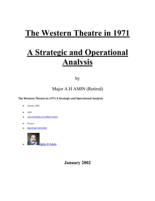The Western Theatre in 1971
A Strategic and Operational
Analysis
by
Major A.H AMIN (Retired)
The Western Theatre in 1971 A Strategic and Operational Analysis
 January 2002
 DOI:
 10.13140/RG.2.2.19867.54565
 Project:
 MILITARY HISTORY
 Agha H Amin
January 2002
 