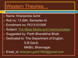 Western Theories…
 Name: Khanjaniba Gohil
 Roll no: 13 (MA, Semester-4)
 Enrollment no: PG13101009
 Subject: The Mass Media and Communication
 Suggested by: Parth Bharatbhai Bhatt
 Dedicated to: The Department of English,
S.B.Gardi,
MKBU, Bhavnagar.
 Email_id: khanjani.gohil1993@gmail.com
 