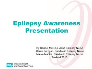 Epilepsy Awareness
Presentation
By Carmel McGinn, Adult Epilepsy Nurse
Kerrie Kerrigan, Paediatric Epilepsy Nurse
Maura Mackie, Paediatric Epilepsy Nurse
Revised 2013

 