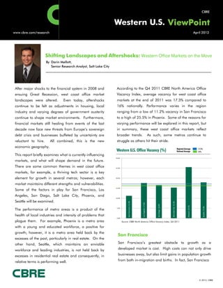 CBRE


                                                                   Western U.S.
www.cbre.com/research                                                                                                                                                                                       April 2012




                      Shifting Landscapes and Aftershocks: Western Office Markets on the Move
                      By Darin Mellott,
                         Senior Research Analyst, Salt Lake City




 After major shocks to the financial system in 2008 and             According to the Q4 2011 CBRE North America Office
 ensuing Great Recession, west coast office market                  Vacancy Index, average vacancy for west coast office
 landscapes were altered.        Even today, aftershocks            markets at the end of 2011 was 17.3% compared to
 continue to be felt as adjustments in housing, local               16% nationally. Performance varies in the region
 industry and varying degrees of government austerity               ranging from a low of 11.2% vacancy in San Francisco
 continue to shape market environments. Furthermore,                to a high of 25.5% in Phoenix. Some of the reasons for
 financial markets still healing from events of the last            varying performance will be explored in this report, but
 decade now face new threats from Europe’s sovereign                in summary, these west coast office markets reflect
 debt crisis and businesses buffeted by uncertainty are             broader trends.                                          As such, some metros continue to
 reluctant to hire.     All combined, this is the new               struggle as others hit their stride.
 economic geography.                                                                                                                                                          Regional Average                 17.3%
                                                                   Western U.S. Office Vacancy (%)                                                                            National Average                 16%
 This report briefly examines what is currently influencing
                                                                   30.0%
 markets, and what will shape demand in the future.
 There are some common themes in west coast office                 25.0%

 markets, for example, a thriving tech sector is a key
 element for growth in several metros; however, each               20.0%


 market maintains different strengths and vulnerabilities.
                                                                   15.0%
 Some of the factors in play for San Francisco, Los
 Angeles, San Diego, Salt Lake City, Phoenix, and
                                                                   10.0%

 Seattle will be examined.
                                                                                 San Francisco: 11.2%




                                                                                                                                                      Salt Lake City: 15.3%
                                                                                                        Los Angeles: 17.6%




                                                                                                                                   San Diego: 16.6%




                                                                                                                                                                                           Phoenix: 25.5%




                                                                                                                                                                                                                       Seattle: 17.9%


 The performance of metro areas is a product of the                 5.0%



 health of local industries and intensity of problems that
                                                                    0.0%

 plague them. For example, Phoenix is a metro area                         Source: CBRE North America Office Vacancy Index, Q4 2011

 with a young and educated workforce, a positive for
 growth; however, it is a metro area held back by the
                                                                     San Francisco
 excesses of the past, particularly in real estate. On the
 other hand, Seattle, which maintains an enviable                    San Francisco’s greatest obstacle to growth as a

 workforce and leading industries, is not held back by               developed market is cost. High costs can not only drive

 excesses in residential real estate and consequently, in            businesses away, but also limit gains in population growth

 relative terms is performing well.                                  from both in-migration and births. In fact, San Francisco




                                                                                                                                                                                                                © 2012, CBRE
 
