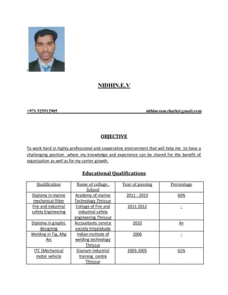 NIDHIN.E.V
+971 525512905 nithineranezhath@gmail.com
OBJECTIVE
To work hard in highly professional and cooperative environment that will help me to have a
challenging position where my knowledge and experience can be shared for the benefit of
organization as well as for my carrier growth.
Educational Qualifications
Qualification Name of collage ,
School
Year of passing Percentage
Diploma in marine
mechanical fitter
Academy of marine
Technology Thrissur
2011 - 2013 60%
Fire and industrial
safety Engineering
Collage of Fire and
industrial safety
engineering Thrissur
2011-2012 -
Diploma in graphic
designing
Accountants service
society Irinjalakuda
2010 A+
Welding in Tig, Mig
Arc
Indian institute of
welding technology
Thrissur
2006 -
ITC (Mechanical
motor vehicle
Ozanam industrial
training centre
Thrissur
2003-2005 61%
 
