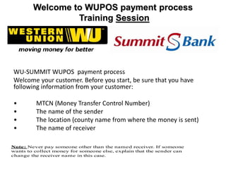 Welcome to WUPOS payment process
Training Session
WU-SUMMIT WUPOS payment process
Welcome your customer. Before you start, be sure that you have
following information from your customer:
• MTCN (Money Transfer Control Number)
• The name of the sender
• The location (county name from where the money is sent)
• The name of receiver
Note: Never pay someone other than the named receiver. If someone
wants to collect money for someone else, explain that the sender can
change the receiver name in this case.
 