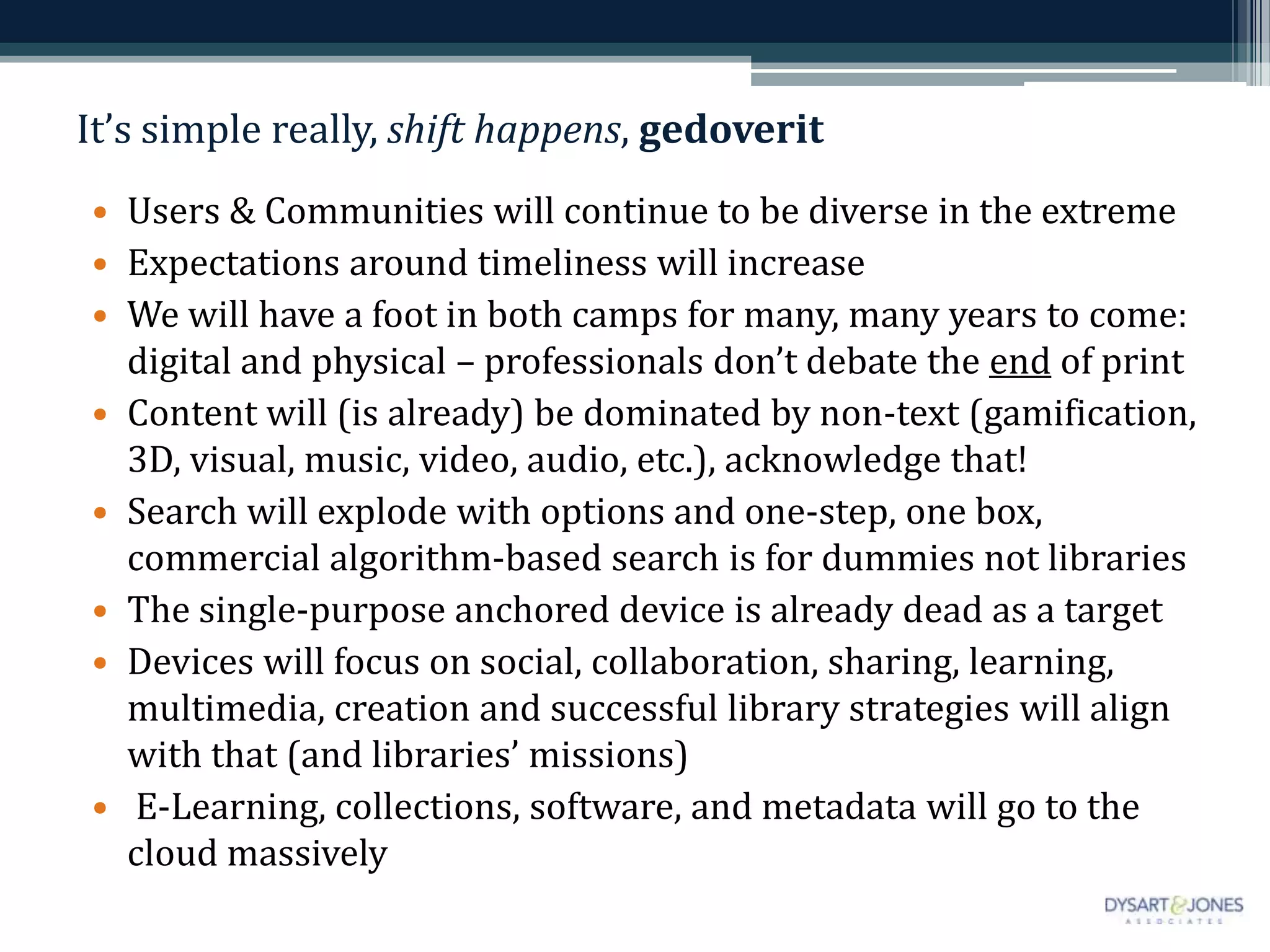 It’s simple really, shift happens, gedoverit
• Users & Communities will continue to be diverse in the extreme
• Expectations around timeliness will increase
• We will have a foot in both camps for many, many years to come:
digital and physical – professionals don’t debate the end of print
• Content will (is already) be dominated by non-text (gamification,
3D, visual, music, video, audio, etc.), acknowledge that!
• Search will explode with options and one-step, one box,
commercial algorithm-based search is for dummies not libraries
• The single-purpose anchored device is already dead as a target
• Devices will focus on social, collaboration, sharing, learning,
multimedia, creation and successful library strategies will align
with that (and libraries’ missions)
• E-Learning, collections, software, and metadata will go to the
cloud massively
 