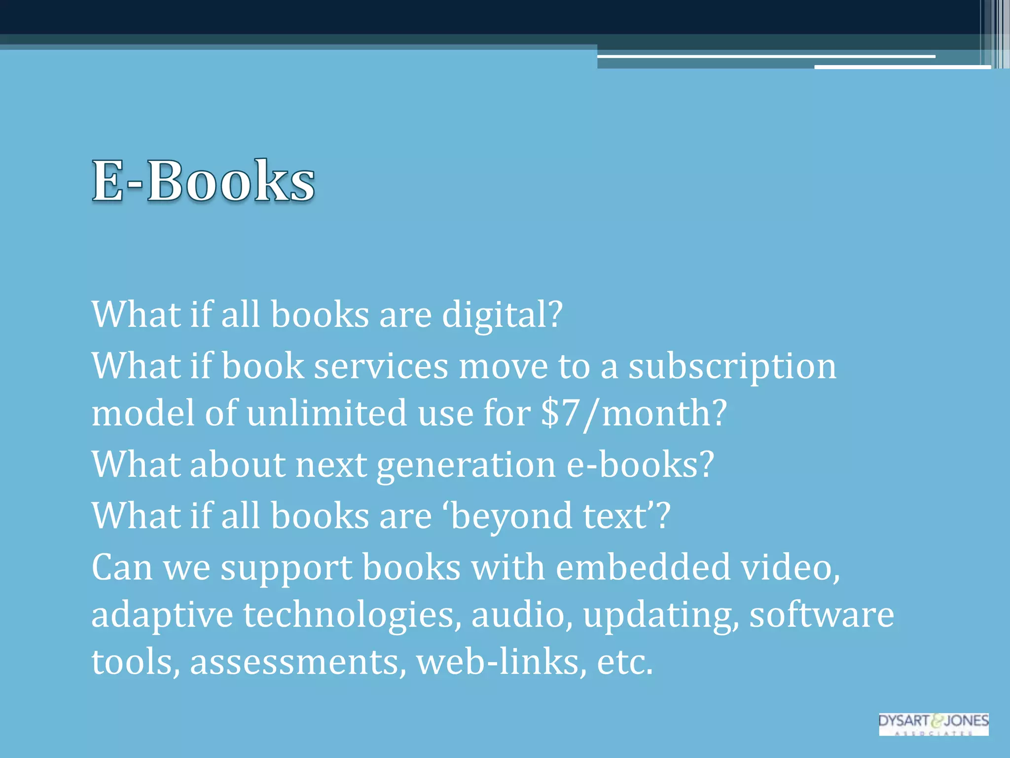 What if all books are digital?
What if book services move to a subscription
model of unlimited use for $7/month?
What about next generation e-books?
What if all books are ‘beyond text’?
Can we support books with embedded video,
adaptive technologies, audio, updating, software
tools, assessments, web-links, etc.
 