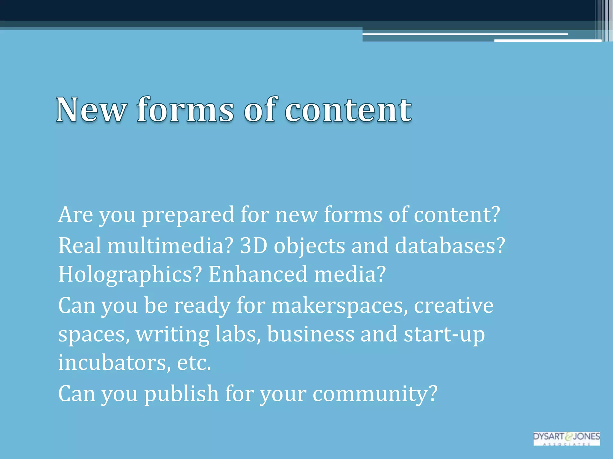 Are you prepared for new forms of content?
Real multimedia? 3D objects and databases?
Holographics? Enhanced media?
Can you be ready for makerspaces, creative
spaces, writing labs, business and start-up
incubators, etc.
Can you publish for your community?
 