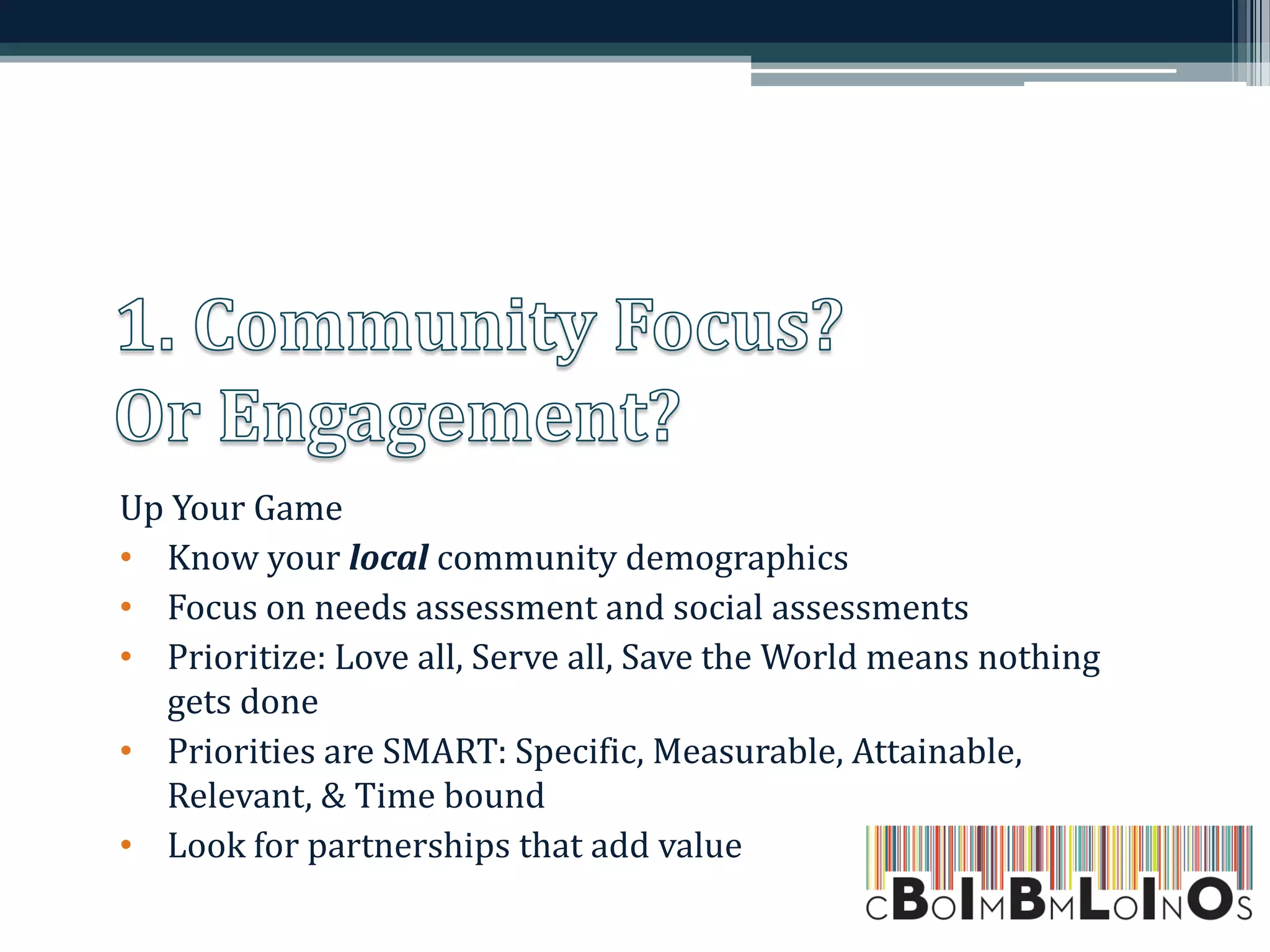 Up Your Game
• Know your local community demographics
• Focus on needs assessment and social assessments
• Prioritize: Love all, Serve all, Save the World means nothing
gets done
• Priorities are SMART: Specific, Measurable, Attainable,
Relevant, & Time bound
• Look for partnerships that add value
 