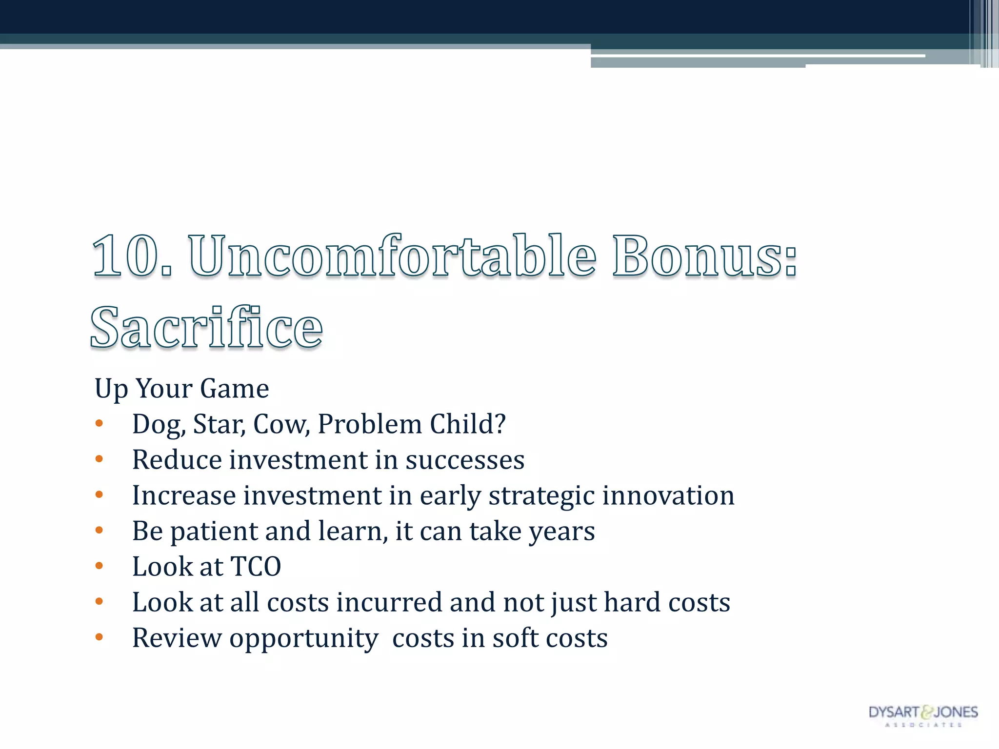 Up Your Game
• Dog, Star, Cow, Problem Child?
• Reduce investment in successes
• Increase investment in early strategic innovation
• Be patient and learn, it can take years
• Look at TCO
• Look at all costs incurred and not just hard costs
• Review opportunity costs in soft costs
 