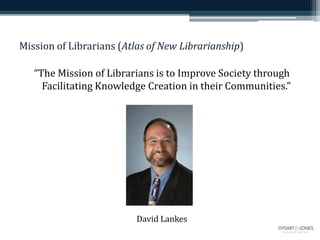Mission of Librarians (Atlas of New Librarianship)
“The Mission of Librarians is to Improve Society through
Facilitating Knowledge Creation in their Communities.”
David Lankes
 