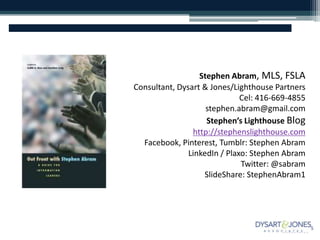 Stephen Abram, MLS, FSLA
Consultant, Dysart & Jones/Lighthouse Partners
Cel: 416-669-4855
stephen.abram@gmail.com
Stephen’s Lighthouse Blog
http://stephenslighthouse.com
Facebook, Pinterest, Tumblr: Stephen Abram
LinkedIn / Plaxo: Stephen Abram
Twitter: @sabram
SlideShare: StephenAbram1
 