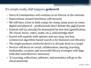It’s simple really, shift happens, gedoverit
• Users & Communities will continue to be diverse in the extreme
• Expectations around timeliness will increase
• We will have a foot in both camps for many, many years to come:
digital and physical – professionals don’t debate the end of print
• Content will (is already) be dominated by non-text (gamification,
3D, visual, music, video, audio, etc.), acknowledge that!
• Search will explode with options and one-step, one box,
commercial algorithm-based search is for dummies not libraries
• The single-purpose anchored device is already dead as a target
• Devices will focus on social, collaboration, sharing, learning,
multimedia, creation and successful library strategies will align
with that (and libraries’ missions)
• E-Learning, collections, software, and metadata will go to the
cloud massively
 