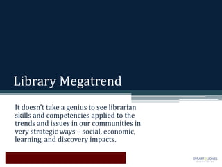 Library Megatrend
It doesn’t take a genius to see librarian
skills and competencies applied to the
trends and issues in our communities in
very strategic ways – social, economic,
learning, and discovery impacts.
 