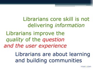 Librarians core skill is not
delivering information
Librarians improve the
quality of the question
and the user experience
Librarians are about learning
and building communities
 