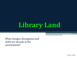 Library Land
What changes, disruptions and
shifts are already in the
environment?
 