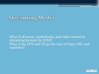 What if all music, audiobooks, and video moved to
streaming formats by 2018?
What if the DVD and CD go the way of vinyl, VHS, and
cassettes?
 