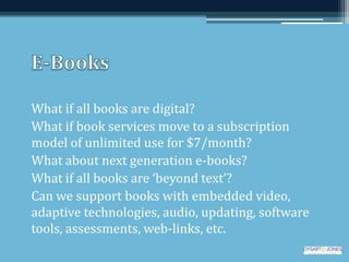 What if all books are digital?
What if book services move to a subscription
model of unlimited use for $7/month?
What about next generation e-books?
What if all books are ‘beyond text’?
Can we support books with embedded video,
adaptive technologies, audio, updating, software
tools, assessments, web-links, etc.
 