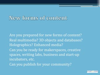 Are you prepared for new forms of content?
Real multimedia? 3D objects and databases?
Holographics? Enhanced media?
Can you be ready for makerspaces, creative
spaces, writing labs, business and start-up
incubators, etc.
Can you publish for your community?
 