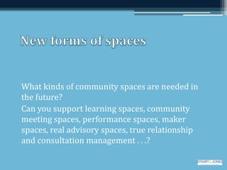 What kinds of community spaces are needed in
the future?
Can you support learning spaces, community
meeting spaces, performance spaces, maker
spaces, real advisory spaces, true relationship
and consultation management . . .?
 