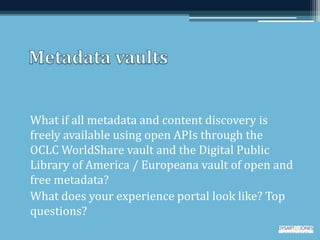 What if all metadata and content discovery is
freely available using open APIs through the
OCLC WorldShare vault and the Digital Public
Library of America / Europeana vault of open and
free metadata?
What does your experience portal look like? Top
questions?
 