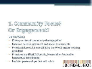 Up Your Game
• Know your local community demographics
• Focus on needs assessment and social assessments
• Prioritize: Love all, Serve all, Save the World means nothing
gets done
• Priorities are SMART: Specific, Measurable, Attainable,
Relevant, & Time bound
• Look for partnerships that add value
 