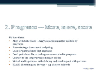 Up Your Game
• Align with Collections – every collection must be justified by
programs
• Force strategic investment budgeting
• Look for partnerships that add value
• Don’t go it alone. Focus on large scale sustainable programs
• Connect to the longer process not just events
• Virtual and in-person - in the Library and reaching out with partners
• SCALE: eLearning and Surveys – e.g. citation methods
 